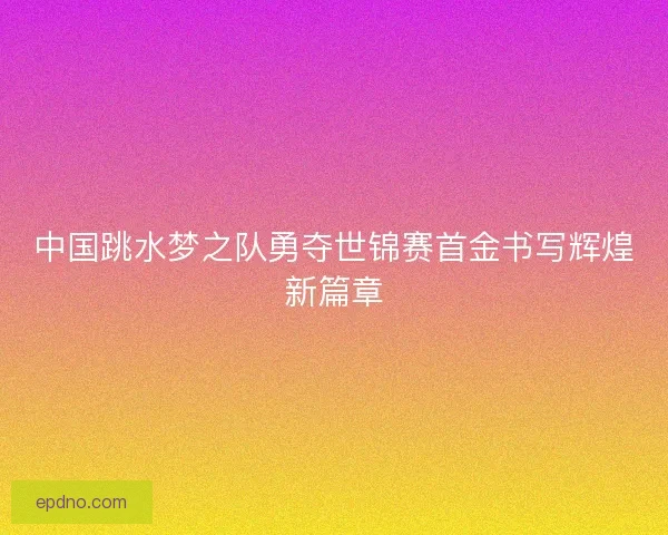 中国跳水梦之队勇夺世锦赛首金书写辉煌新篇章