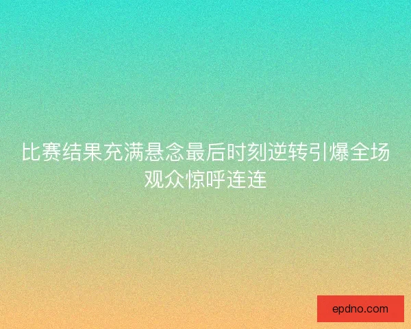 比赛结果充满悬念最后时刻逆转引爆全场观众惊呼连连