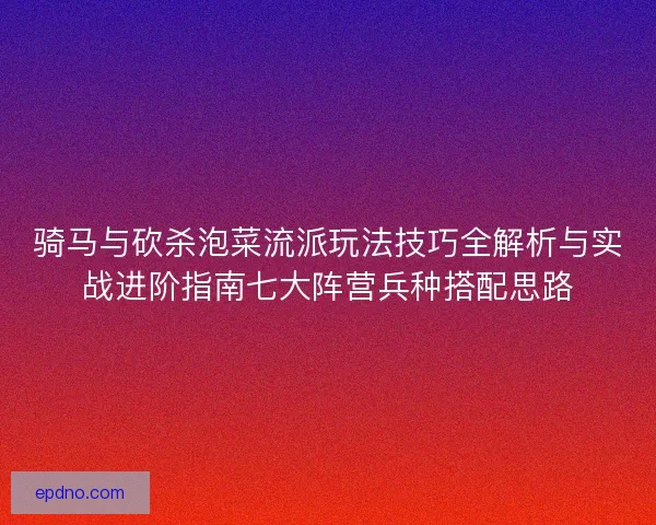 骑马与砍杀泡菜流派玩法技巧全解析与实战进阶指南七大阵营兵种搭配思路