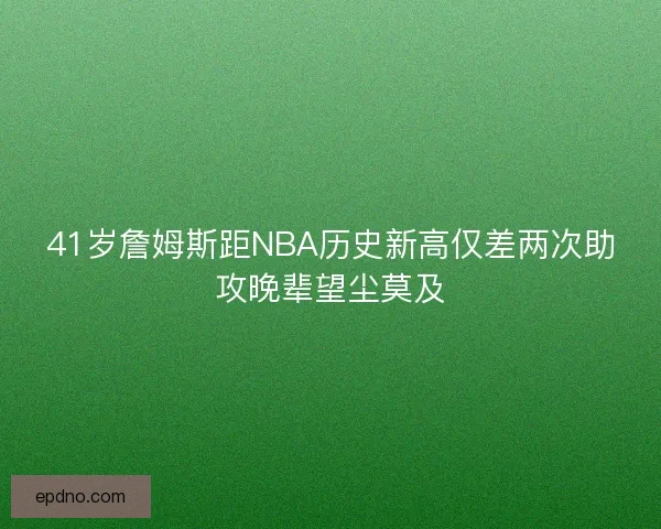 41岁詹姆斯距NBA历史新高仅差两次助攻晚辈望尘莫及